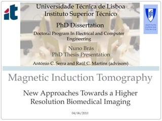 New Approaches Towards a Higher
Resolution Biomedical Imaging
Magnetic Induction Tomography
04/06/2010
Nuno Brás
PhD Thesis Presentation
Universidade Técnica de Lisboa
Instituto Superior Técnico
PhD Dissertation
Doctoral Program In Electrical and Computer
Engineering
António C. Serra and Raúl C. Martins (advisors)
 
