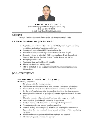 CHERRY LYN G. PALOMATA
Purok 12 Sampaguita Quarry Tugbok, Davao City
Cell No. 09334078955
E-mail: cherrylynpalomata@yahoo.com
OBJECTIVE
To apply a vacant position that fits my skills, knowledge and experience.
HIGHLIGHTS OF SKILLS AND QUALIFICATIONS
• Eight (8) years professional experience in field of purchasing/procurement,
negotiating, estimating, budgeting and inventory.
• Competent Leadership and Effective planning skills.
• Excellent interpersonal and organizational skills to handle people.
• Computer Literate in using (MS Office, such as Word, Excel, PowerPoint,
Outlook, Sage System, Syteline System, Cheops System and IFCA).
• Strong negotiation skills.
• Strong analytical and problem solving skills
• Highly Motivated and detail oriented
• Able to multi-task in fast paced environment while managing changes and
interruptions.
RELEVANT EXPERIENCE
SANTOS LAND DEVELOPMENT CORPORATION
Purchasing Supervisor
• Directly report to Purchasing Manager
• Oversees the purchasing operation from Purchase Requisition to Payments.
• Ensures that all materials needed in construction is available all the time.
• In- charge of purchasing crucial items and services involving large amounts.
• Ensure procured items are of good quality with the right specification and best
price.
• Check the summary of quotation and Purchase order prepared by staff.
• Check invoices against PO for transmittal to accounting.
• Conduct meeting with the supplier to discuss product requirements.
• Source out supplier and manage supplier evaluation.
• Conduct training needs analysis to staff that will help improve performance.
• Responsible for the continual improvement activities of the purchasing
operation.
• Provide and maintain good relationship to end-user and supplier.
• Attend meetings and seminars as necessary.
 
