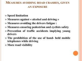 MEASURES AVOIDING ROAD CRASHES, GIVEN
AN EXPOSURE
 Speed limitation
 Measures against « alcohol and driving »
 Measures avoiding the drivers fatigue :
 Measures ensuring pedestrian and cyclists safety
 Prevention of traffic accidents implying young
drivers
 The prohibition of the use of hand- held mobile
telephones while driving
 More road visibility
 