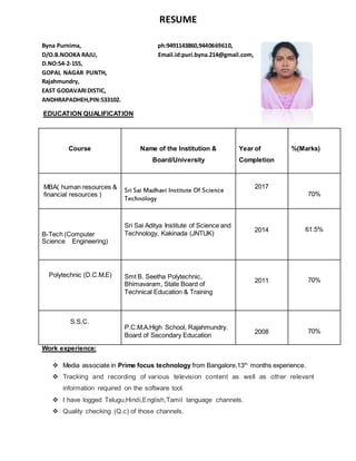 RESUME
Byna Purnima, ph:9491143860,9440669610,
D/O.B.NOOKA RAJU, Email.id:puri.byna.214@gmail.com,
D.NO:54-2-155,
GOPAL NAGAR PUNTH,
Rajahmundry,
EAST GODAVARIDISTIC,
ANDHRAPADHEH,PIN:533102.
EDUCATION QUALIFICATION
Work experience:
 Media associate in Prime focus technology from Bangalore,13th
months experience.
 Tracking and recording of various television content as well as other relevant
information required on the software tool.
 I have logged Telugu,Hindi,English,Tamil language channels.
 Quality checking (Q.c) of those channels.
Course Name of the Institution &
Board/University
Year of
Completion
%(Marks)
MBA( human resources &
financial resources )
Sri Sai Madhavi Institute Of Science
Technology
2017
70%
B-Tech (Computer
Science Engineering)
Sri Sai Aditya Institute of Science and
Technology, Kakinada (JNTUK)
2014 61.5%
Polytechnic (D.C.M.E) Smt B. Seetha Polytechnic,
Bhimavaram, State Board of
Technical Education & Training
2011 70%
S.S.C.
P.C.M.A.High School, Rajahmundry.
Board of Secondary Education
2008 70%
 