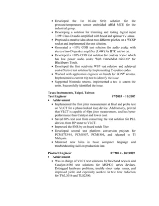 • Developed the 1st 16-site Strip solution for the
pressure/temperature sensor embedded ARM MCU for the
industrial group.
• Developing a solution for trimming and testing digital input
3.5W Class-D audio amplified with boost and speaker IV-sense.
• Proposed a creative idea about two different pitches on a WCSP
socket and implemented the test solution.
• Generated a <10% COB test solution for audio codec with
stereo class-D speaker amplifier (1.4W) for HTC and so on.
• Developed a <10% COB test solution for custom device which
has low power audio codec With Embedded miniDSP for
Blackberry Torch.
• Developed the first octal-site WSP test solution and achieved
cost-effective test solution by Implementing C-routine codes.
• Worked with application engineer on bench for SONY returns.
Implemented a current trip test to identify the issue.
• Supported Nintendo returns, implemented a test to screen the
units. Successfully identified the issue.
Texas Instruments, Taipei, Taiwan
Test Engineer 07/2005 – 10/2007
• Achievement
• Implemented the first jitter measurement at final and probe test
on VLCT for a phase-locked loop device. Additionally, proved
that VLCT is capable of 40ps jitter measurement, and has better
performance than Catalyst and lower cost.
• Saved 60% test cost from converting the test solution for PLL
devices from HP tester to VLCT.
• Improved the SNR by on board notch filter
• Developed several test platform conversion projects for
PCM1733/44, PCM1807, PCM1801, and released to TI
Malaysia.
• Mentored new hires in basic computer language and
troubleshooting skill on production line.
Product Engineer 07/2003 – 06//2005
• Achievement
• Was in charge of VLCT test solutions for baseband devices and
Catalyst/A580 test solutions for MSP430 series devices.
Debugged hardware problems, trouble shoot tester issues, and
improved yield, and especially worked on test time reduction
for TWL3016 and TLS2300.
 