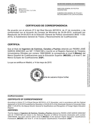 SECRETARÍA GENERAL DE UNIVERSIDADES
DIRECCIÓN GENERAL DE POLÍTICA
UNIVERSITARIA
SUBDIRECCIÓN GENERAL DE TÍTULOS Y
RECONOCIMIENTO DE CUALIFICACIONES
CERTIFICADO DE CORRESPONDENCIA
De acuerdo con el artículo 27.2 del Real Decreto 967/2014, de 21 de noviembre, y de
conformidad con el Acuerdo de Consejo de Ministros de 24-04-2015, publicado por
Resolución de 04-05-2015 de la Dirección General de Política Universitaria (BOE 11-05-
2015), la Subdirectora General de Títulos y Reconocimiento de Cualificaciones
CERTIFICA:
Que al título de Ingeniero de Caminos, Canales y Puertos obtenido por PEDRO JOSÉ
GARCÍA SÁNCHEZ con NIF 11784515M e inscrito en el Registro Nacional de Titulados
Universitarios Oficiales con número 1999189048, le corresponde el nivel 3 (Máster) del
Marco Español de Cualificaciones para la Educación Superior (MECES) y el nivel 7, del
Marco Europeo de Cualificaciones (EQF).
Lo que se certifica en Madrid, a 14 de mayo de 2015
That the degree of Ingeniero de Caminos, Canales y Puertos obtained by PEDRO JOSÉ GARCÍA SÁNCHEZ
with ID 11784515M and listed in the National Register of Official University Graduates with number
1999189048, has been placed within level 3 (Máster) of the Spanish Higher Education Qualifications
Framework (MECES) and level 7, of the European Qualifications Framework (EQF).
CERTIFIES:
According to Article 27.2 of Royal Decree 967/2014, of 21 November, and in accordance with the Cabinet
Agreement of 24-04-2015 published by Resolution of 04-05-2015 of the Directorate General of University Policy
(BOE 11-05-2015), the Deputy Director General for Qualifications and Recognition of Foreign Higher Education
Degrees
CERTIFICATE OF CORRESPONDENCE
Unofficial translation
Laautenticidaddeestedocumentosepuedecomprobaren
https://sede.educacion.gob.es/cid/medianteelcódigosegurodeverificación(csv).csv:173091545202475891008348
 