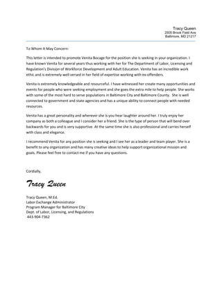 Tracy Queen
2505 Brook Field Ave
Baltimore, MD 21217
To Whom It May Concern:
This letter is intended to promote Venita Bocage for the position she is seeking in your organization. I
have known Venita for several years thus working with her for The Department of Labor, Licensing and
Regulation’s Division of Workforce Development and Adult Education. Venita has an incredible work
ethic and is extremely well versed in her field of expertise working with ex-offenders.
Venita is extremely knowledgeable and resourceful. I have witnessed her create many opportunities and
events for people who were seeking employment and she goes the extra mile to help people. She works
with some of the most hard to serve populations in Baltimore City and Baltimore County. She is well
connected to government and state agencies and has a unique ability to connect people with needed
resources.
Venita has a great personality and wherever she is you hear laughter around her. I truly enjoy her
company as both a colleague and I consider her a friend. She is the type of person that will bend over
backwards for you and is very supportive. At the same time she is also professional and carries herself
with class and elegance.
I recommend Venita for any position she is seeking and I see her as a leader and team player. She is a
benefit to any organization and has many creative ideas to help support organizational mission and
goals. Please feel free to contact me if you have any questions.
Cordially,
Tracy Queen
Tracy Queen, M.Ed.
Labor Exchange Administrator
Program Manager for Baltimore City
Dept. of Labor, Licensing, and Regulations
443-904-7362
 