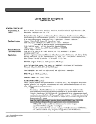Lance Jackson Enterprises
COMPUTER CONSULTANTS
KNOWLEDGE BASE
Programming &
Design
Basic, C, Cobol, Visual Basic, Natural I, Natural II, Natural Construct, Super Natural, CLIST,
Easytrieve, Easytrieve Plus, JCL, DCL.
Entity Relationship Diagrams, Multithreading, N-tier architecture, Data Normalization, Object-
Oriented Design, Relational Database Systems, CASE tools (Information Engineering Workbench -
IEW, Natural Engineering Workbench - NEW), MS Project, Primavera (Teamplay).
Database Systems Adabas, VSAM, ISAM, Access, MS Excel, Lotus Notes.
GDB SIS project – MS SQL Server 2000 Standard Edition – 8.00.2039
(Intel X86) on Windows Server 2003 Standard Edition SP1
Web-CMR/ELR project – MS SQL Server 2003 Standard Edition
ARRA project – MS SQL Server 2008 Standard Edition, MS CRM.
Network Protocols TCP/IP, Netpass, Netview
Operating Systems TAF, MS-DOS, MVS/SP, MVS/XP, IBM OS/390, Z/OS, Windows 3.x, Windows
95/98/Me/2000/NT/XP.
Applications Extensive experience with entire Microsoft Office Suite; AutoCAD, Datamine, CA-Deliver (SAR),
Desktop Publication, File-Aid, Internet Utilities (e.g. FTP, XMIT, Telnet, Entire Connect), ISPF,
IBM Utilities, TSO, CICS, Panvalet, PVCS, Predict, PEEK, Chart.
GDB SIS project – Web based .NET application. MS Project
Web-CMR and ELR project (Now known as CalREDIE) – Web based .NET application.
Microsoft Office (95, 2000, 2007, 2010). MS Project
ARRA project – Web based .Net application (CRM application). MS Project
LMSP Project – MS Project, Clarity
MiPACS Project – MS Project, Clarity
CalHEERS/HEMI Project(s) –
These 2 projects are built in a Service Oriented Architecture (SOA), they are separate projects and
running in parallel with each other to complement each other and interface seamlessly with each
other via batch processes and web-services.
• HEMI
This employs a Web-based Services and an Enterprise Service Bus. It adheres to the
Medicaid Information Technology Architecture (MITA). It interfaces with Medicaid
Eligibility Data System (MEDS), Statewide Client Index (SCI), the existing county-based
enrollment systems (the Statewide Automated Welfare Systems – SAWS) and other related
systems are being enhanced and web enabled in order to provide seamless integration with
the new CalHEERS system.
Note: The SAWS independently interface directly with MEDS/SCI and CalHEERS
respectively, depending on where the application is in the enrollment process.
− MS Project & Clarity is used to provide status and to monitor progress
− Agile/SCRUM Methodology has been adopted
− Use of TechWriter for Web Services, <oXygen/> XML Developer and SOAP UI Pro –
new software standards being integrated to support these new Web Services.
Lance Jackson Enterprises. 1.
COMPUTER CONSULTANTS
 