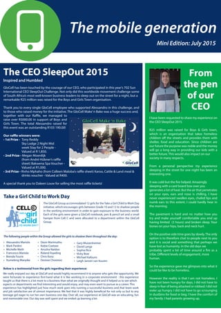 Mini Edition: July 2015
GloCell has been touched by the courage of our CEO, who participated in this year’s 702 Sun
International CEO SleepOut Challenge. Not only did this worldwide movement challenge some
of South Africa’s most well-known business leaders to sleep out on the street for a night, but a
remarkable R25 million was raised for the Boys and Girls Town organisation.
Thank you to every single GloCell employee who supported Alessandro in this challenge, and
to those who raised money for the initiative. The GloCell Make’n Bake was a huge success and,
together with our Raffle, we managed to
raise over R3000.00 in support of Boys and
Girls Town. The total Alessandro raised for
this event was an outstanding R103 190.00!
Our raffle winners were:
• 1st Prize - 	Tony Reddy
	 Sky Lodge 2 Night Mid		
	 week Stay for 2 People -
	 Valued at R 1,850.
• 2nd Prize - Megan Moerdijk
	 (from André Hübner’s raffle 	
	 sheet) Bakwena Spa Voucher -
	 Valued at R1,000.
• 3rd Prize - Rivho Mphaho (from Colleen Maloba’s raffle sheet) Karoo, Cattle & Land meal & 		
	 drinks voucher - Valued at R400.
A special thank you to Daleen Louw for selling the most raffle tickets!
The CEO SleepOut 2015 From
the pen
of our
CEO
I have been requested to share my experience on
the CEO SleepOut 2015.
R25 million was raised for Boys & Girls town,
which is an organisation that takes homeless
children off the streets and provides them with
shelter, food and education. Since children are
our future the purpose was noble and the money
will go a long way in providing our kids with a
better future. This would also impact on our
society in many respects.
From a personal perspective my experience
sleeping in the street for one night has been an
interesting one.
It was cold but the fire helped. Amazingly
sleeping with a card board box over you
generates a lot of heat. But the air that penetrates
on your eyes, ears and nose is chilling. I have
never experienced swollen eyes, chafed lips and
numb ears to this extent. I could hardly hear in
the morning.
The pavement is hard and no matter how you
try and make yourself comfortable you end up
having limited (3 hours) and broken sleep. Your
bones on your hips, back and neck hurt.
On the positive side time goes by slowly.The only
option is to therefore chat to people next to you
and it is social and something that perhaps we
have lost as humanity. In the old days we
probably spent a lot of time around a fire as a
tribe. Different levels of engagement, more
human.
So the experience gave me glimpses into what it
could be like to be homeless.
However the reality is that I am not homeless. I
have not been hungry for days, I did not have to
sleep in fear of being attacked or robbed. I did not
wake up hungry. I did not have to go scrounging
in dustbins for food or beg. I have the comfort of
my family. I had parents growing up.
Take a Girl Child to Work Day
The GloCell Group accommodated 12 girls for theTake a Girl Child to Work Day
initiative, which encourages girls between Grade 10 and 12 to shadow people
in the working environment in order to gain exposure to the business world.
Each of the girls were given a GloCell notebook, pen & pencil set and a small
hamper from Cell C and were allocated to a department within the GloCell
Group.
• Deon Marimuthu
• Kobie Coetzee
• Anusha Naidoo
• Roland Aspeling
• Chris Konz
• Desiree Choonoo
Below is a testimonial from the girls regarding their experience:
We really enjoyed our day at GloCell and would highly recommend it to anyone who gets the opportunity. We
were fortunate to experience first-hand what it is like working in a corporate environment - this experience
taught us that there is a lot more to a business than what we originally thought and it helped us to see which
aspects or departments we find interesting and would enjoy, and may even want to pursue as a career. This
experience has highlighted just how much work goes into running a successful business and that team work
and job satisfaction are of utmost importance. We feel that it was highly beneficial for not only us but to any
teenage girl eager to run her own business one day. Over all, our experience at GloCell was an educating, fun
and memorable one. Our day was well spent and we ended up learning a lot.
• Alessandro Mariola
• Mark Pardini
• Michelle Meth
• Francesco Mariola
• Brenda Fourie
• Itumeleng Manyike
The following people within the Group allowed the girls to shadow them throughout the day:
• Gary Muizenheimer
• David Langa
• Sophia Rice
• Vicky Bow
• Michael Kafouris
• Leigh Jansen van Vuuren
Inspired and Humbled
 