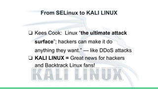 From SELinux to KALI LINUX
❏ Kees Cook: Linux “the ultimate attack
surface”; hackers can make it do
anything they want.” --- like DDoS attacks
❏ KALI LINUX = Great news for hackers
and Backtrack Linux fans!
 