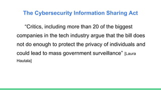 The Cybersecurity Information Sharing Act
“Critics, including more than 20 of the biggest
companies in the tech industry argue that the bill does
not do enough to protect the privacy of individuals and
could lead to mass government surveillance” [Laura
Hautala]
 