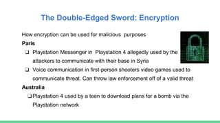 The Double-Edged Sword: Encryption
How encryption can be used for malicious purposes
Paris
❏ Playstation Messenger in Playstation 4 allegedly used by the
attackers to communicate with their base in Syria
❏ Voice communication in first-person shooters video games used to
communicate threat. Can throw law enforcement off of a valid threat
Australia
❏Playstation 4 used by a teen to download plans for a bomb via the
Playstation network
 