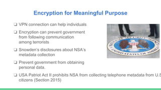Encryption for Meaningful Purpose
❏ VPN connection can help individuals
❏ Encryption can prevent government
from following communication
among terrorists
❏ Snowden’s disclosures about NSA’s
metadata collection
❏ Prevent government from obtaining
personal data.
❏ USA Patriot Act II prohibits NSA from collecting telephone metadata from U.S
citizens (Section 2015)
 