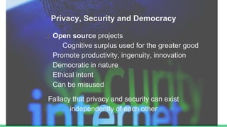 Privacy, Security and Democracy
❏ Open source projects
Cognitive surplus used for the greater good
Promote productivity, ingenuity, innovation
Democratic in nature
Ethical intent
Can be misused
Fallacy that privacy and security can exist
independently of each other
 