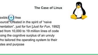 The Case of Linux
exible and free
source: Created in the spirit of “naive
mentation”, just for fun [Just for Fun, 1992]
ed from 10,000 to 19 million lines of code
ssing the cognitive surplus of an unruly
who tailored the operating system to their
stes and purpose
 