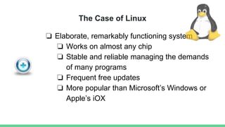 The Case of Linux
❏ Elaborate, remarkably functioning system
❏ Works on almost any chip
❏ Stable and reliable managing the demands
of many programs
❏ Frequent free updates
❏ More popular than Microsoft’s Windows or
Apple’s iOX
 