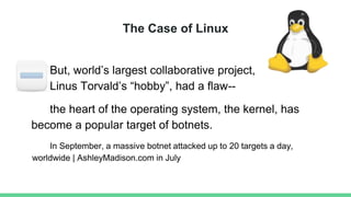 The Case of Linux
But, world’s largest collaborative project,
Linus Torvald’s “hobby”, had a flaw--
the heart of the operating system, the kernel, has
become a popular target of botnets.
In September, a massive botnet attacked up to 20 targets a day,
worldwide | AshleyMadison.com in July
 