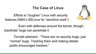 The Case of Linux
Efforts to “toughen” Linux with security
features (NSA’s SELinux for “sensitive work”)
Even with defenses around the kernel, though,
blackhats’ bugs can penetrate it
Torvald adamant : “There are no security bugs, just
“normal” bugs. Tracking them and making details
public encourages hackers.”
 