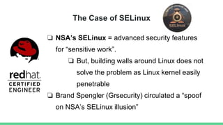 The Case of SELinux
❏ NSA’s SELinux = advanced security features
for “sensitive work”.
❏ But, building walls around Linux does not
solve the problem as Linux kernel easily
penetrable
❏ Brand Spengler (Grsecurity) circulated a “spoof
on NSA’s SELinux illusion”
 