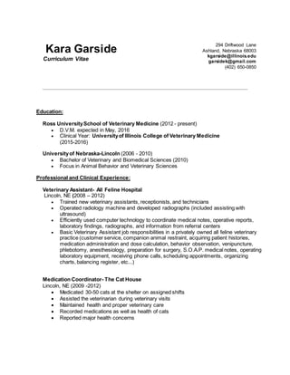 Kara Garside
Curriculum Vitae
294 Driftwood Lane
Ashland, Nebraska 68003
kgarside@illinois.edu
garsidek@gmail.com
(402) 650-0850
Education:
Ross UniversitySchool of Veterinary Medicine (2012 - present)
 D.V.M. expected in May, 2016
 Clinical Year: Universityof Illinois College of Veterinary Medicine
(2015-2016)
Universityof Nebraska-Lincoln (2006 - 2010)
 Bachelor of Veterinary and Biomedical Sciences (2010)
 Focus in Animal Behavior and Veterinary Sciences
Professional and Clinical Experience:
Veterinary Assistant- All Feline Hospital
Lincoln, NE (2008 – 2012)
 Trained new veterinary assistants, receptionists, and technicians
 Operated radiology machine and developed radiographs (included assisting with
ultrasound)
 Efficiently used computer technology to coordinate medical notes, operative reports,
laboratory findings, radiographs, and information from referral centers
 Basic Veterinary Assistant job responsibilities in a privately owned all feline veterinary
practice (customer service, companion animal restraint, acquiring patient histories,
medication administration and dose calculation, behavior observation, venipuncture,
phlebotomy, anesthesiology, preparation for surgery, S.O.A.P. medical notes, operating
laboratory equipment, receiving phone calls, scheduling appointments, organizing
charts, balancing register, etc...)
Medication Coordinator- The Cat House
Lincoln, NE (2009 -2012)
 Medicated 30-50 cats at the shelter on assigned shifts
 Assisted the veterinarian during veterinary visits
 Maintained health and proper veterinary care
 Recorded medications as well as health of cats
 Reported major health concerns
 