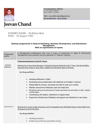 JeevanChand
FATHER’S NAME: - Sh.Bishan Ram
DOB: - 10 August 1985
Seeking assignments in Sales & Marketing, Business Development, and Distribution
Management
With an organization of repute.
Professional
profile
A Management professional with over 9 years of experience in Sales & Distribution
Management and customer service operation in Telecom industry.
Current
Employer
Experience-2
Professional Experience (Total 9+ Years):
Working As an Area Sales Manager in (Graviti) Easytech Global Pvt Ltd) 1st
Floor, Plot No.40 Okhla
Industrial Area, Phase-3, New Delhi -110020 From 02-March-2015 to till Date.
Key Responsibilities
• Handling distribution in Delhi.
• Developing strong relationships with distributor and retailer in channel.
• Responsible for primary, secondary and also for sale out in market.
• Maintain stock level at distributor point and retail point
• Monitoring training and performance of sales executives and promoters on daily / weekly /
monthly bases.
• Coordinating with dealers, distributors on regular basis.
• Expand the Infrastructure (Retailers) and appoint new Distributor in new Areas.
Worked As an Team Leader (Customer care) in (Snapdeal.com) 240 Okhla Phase-3, New Delhi From
20-August to till 25 Feb-2015.
Key Responsibilities
• Handling Escalations.
• Handle issues of the team and problem solving.
Correspondence Address
A-141 Minto Road
New Delhi-110002
Mail – jeevanlife.chand@gmail.com
(M) 9818661849 / 9818123802
 
