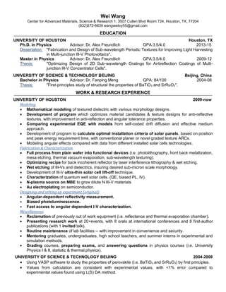 Wei Wang
Center for Advanced Materials, Science & Research 1, 3507 Cullen Blvd Room 724, Houston, TX, 77204
(832)572-6639 wangweiivy55@gmail.com
EDUCATION
UNIVERSITY OF HOUSTON Houston, TX
Ph.D. in Physics Advisor: Dr. Alex Freundlich GPA:3.5/4.0 2013-15
Dissertation: "Fabrication and Design of Sub-wavelength Periodic Textures for Improving Light Harvesting
in Multi-junction III-V Photovoltaics".
Master in Physics Advisor: Dr. Alex Freundlich GPA:3.5/4.0 2009-12
Thesis: "Optimizing Design of 2D Sub-wavelength Gratings for Antireflection Coatings of Multi-
junction III-V Concentrator Cells".
UNIVERSITY OF SCIENCE & TECHNOLOGY BEIJING Beijing, China
Bachelor in Physics Advisor: Dr. Fanping Meng GPA: 84/100 2004-08
Thesis: "First-principles study of structural the properties of BaTiO3 and SrRuO3".
WORK & RESEARCH EXPERIENCE
UNIVERSITY OF HOUSTON 2009-now
Modeling
 Mathematical modeling of textured dielectric with various morphology designs.
 Development of program which optimizes material candidates & texture designs for anti-reflective
textures, with improvement in anti-reflection and angular tolerance properties.
 Comparing experimental EQE with models from self-coded drift diffusion and effective medium
approach.
 Development of program to calculate optimal installation criteria of solar panels, based on position
and peak energy requirement time, with conventional planer or novel graded texture ARCs.
 Modeling angular effects compared with data from different installed solar cells technologies.
Fabrication & Characterization
 Full process from plain wafer into functional devices (i.e. photolithography, front back metallization,
mesa etching, thermal vacuum evaporation, sub-wavelength texturing).
 Optimizing recipe for back incoherent reflector by laser interference lithography & wet etching.
 Wet etching of III-Vs and dielectrics, insuring desired sub-micron scale morphology.
 Development of III-V ultra-thin solar cell lift-off technique.
 Characterization of quantum well solar cells. (QE, biased PL, IV).
 N-plasma source on MBE to grow dilute N III-V materials
 Au electroplating on semiconductor.
Designing and setting up experiment (original)
 Angular-dependent reflectivity measurement.
 Biased photoluminescence.
 Fast access to angular dependent I-V characterization.
Miscellaneous
 Reclamation of previously out of work equipment (i.e. reflectance and thermal evaporation chamber).
 Presenting research work at 20+events, with 8 orals at international conferences and 8 first-author
publications (with 1 invited talk).
 Routine maintenance of lab facilities -- with improvement in convenience and security.
 Mentoring graduates, undergraduates, high school teachers, and summer interns in experimental and
simulation methods.
 Grading courses, preparing exams, and answering questions in physics courses (i.e. University
Physics I & II, statistic & thermal physics).
UNIVERSITY OF SCIENCE & TECHNOLOGY BEIJING 2004-2008
 Using VASP software to study the properties of perovskite (i.e. BaTiO3 and SrRuO3) by first principles.
 Values from calculation are consistent with experimental values, with <1% error compared to
experimental values found using L(S) DA method.
 