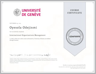 EDUCA
T
ION FOR EVE
R
YONE
CO
U
R
S
E
C E R T I F
I
C
A
TE
COURSE
CERTIFICATE
SEPTEMBER 29, 2015
Oyesola Odejinmi
International Organizations Management
a 5 week online non-credit course authorized by University of Geneva and offered
through Coursera
has successfully completed
Professor Gilbert Probst | Sebastian Buckup, Invited Professor | Julian Fleet, Invited Professor | Bruce Jenks, Invited
Professor | Stephan Mergenthaler, Invited Professor | Cassandra Quintanilla, Teaching and Research Assistant | Lea
Stadtler, PhD | Claudia Gonzales Romo, Invited Professor
University of Geneva
Verify at coursera.org/verify/62ACGY4FP6
Coursera has confirmed the identity of this individual and
their participation in the course.
 