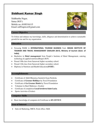 Siddhant Kumar Singh
Siddhartha Nagar,
Satna (M.P.)
Mobile no.-8109316115
Email-sid92apricot@gmail.com
Career Objective
To Utilize and enhance my knowledge, skills, diligence and determination to achieve sustainable
growth for me and for my organization.
Education
 Pursuing PGDM in INTERNATIONAL TOURISM BUSINESS from INDIAN INSTITUTE OF
TOURISM AND TRAVEL MANAGEMENT GWALIOR (M.P), Ministry of tourism (Govt. of
India).
 Bachelors in Hotel management from People’s Institute of Hotel Management, catering
technology & applied nutrition,Bhopal (M.P).
 Passed 10th class from Saraswati higher secondary school.
 Passed 12th class from Saraswati higher secondary school.
 Diploma in Nutrition and Health Education(DNHE).
Accomplishments
 Certificate of Akhil Bharatiya Sanskriti Gyan Pariksha
 Certificate of Greener Holidays by Travel Foundation
 Certificate of Go Greener Hotels by Travel Foundation
 Volunteer in Jheel Mahotsav, Gwalior
 Certificate of completion Local lowdown-Saint Lucia.
 Sports Activities (Cricket)
Computer Skills
 Basic knowledge of computers & Certificate in MS OFFICE.
Area of Interest
 Sales & Marketing, MICE, Front office, F&B.
 