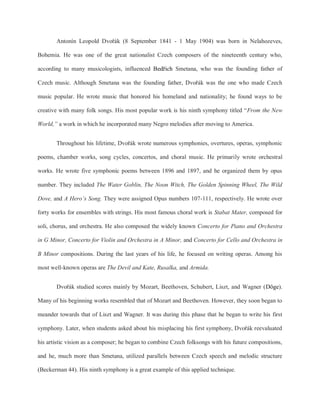 Antonín Leopold Dvořák (8 September 1841 - 1 May 1904) was born in Nelahozeves,
Bohemia. He was one of the great nationalist Czech composers of the nineteenth century who,
according to many musicologists, influenced Bedřich Smetana, who was the founding father of
Czech music. Although Smetana was the founding father, Dvořák was the one who made Czech
music popular. He wrote music that honored his homeland and nationality; he found ways to be
creative with many folk songs. His most popular work is his ninth symphony titled “From the New
World,” a work in which he incorporated many Negro melodies after moving to America.
Throughout his lifetime, Dvořák wrote numerous symphonies, overtures, operas, symphonic
poems, chamber works, song cycles, concertos, and choral music. He primarily wrote orchestral
works. He wrote five symphonic poems between 1896 and 1897, and he organized them by opus
number. They included The Water Goblin, The Noon Witch, The Golden Spinning Wheel, The Wild
Dove, and A Hero’s Song. They were assigned Opus numbers 107-111, respectively. He wrote over
forty works for ensembles with strings. His most famous choral work is Stabat Mater, composed for
soli, chorus, and orchestra. He also composed the widely known Concerto for Piano and Orchestra
in G Minor, Concerto for Violin and Orchestra in A Minor, and Concerto for Cello and Orchestra in
B Minor compositions. During the last years of his life, he focused on writing operas. Among his
most well-known operas are The Devil and Kate, Rusalka, and Armida.
Dvořák studied scores mainly by Mozart, Beethoven, Schubert, Liszt, and Wagner (Döge).
Many of his beginning works resembled that of Mozart and Beethoven. However, they soon began to
meander towards that of Liszt and Wagner. It was during this phase that he began to write his first
symphony. Later, when students asked about his misplacing his first symphony, Dvořák reevaluated
his artistic vision as a composer; he began to combine Czech folksongs with his future compositions,
and he, much more than Smetana, utilized parallels between Czech speech and melodic structure
(Beckerman 44). His ninth symphony is a great example of this applied technique.
 
