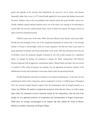 grants and stipends at the Austrian state Stipendium. He received a lot of money and became
financially stable. But it was in 1877 when Dvořák applied for more grants that Brahms discovered
his music. Brahms wrote to his own publisher Fritz Simrock about how great Dvořák’s music was.
Dvořák suddenly gained national attention and a lot of his music was starting to be performed in
concert halls. He was also commissioned works, some of which were operas. He began to focus on
opera extensively during this period.
Political issues arose in the early 1880s; this later affected many theaters and concert halls.
Dvořák also had arranged to have one of his symphonies performed in Vienna. But, it was thought
foolish in Vienna to acknowledge works by Czech composers. He had also tried to get much of
music published in German and Czech, particularly vocal works. This time period proved to be one
of Dvořák’s worst; he constantly thought of himself as one who would someday be a significant
figure. To manage his dreams, he continued to saturate his future compositions with Slavonic
textures expressed with an aggressive and dramatic nature. Things finally got better when he moved
to London in 1883, where he became very popular. He was appointed an honorary member of the
Philharmonic Society and continued to write many choral works for upcoming festivals.
Dvořák frequently came back to London to visit and give performances. At this time, he was
conducting his Stabat Mater frequently, and he conducted it in front of 12,000 listeners (Thompson
483). He received enough financial support from the performances that he bought property in a
village near Příbram. He started to compose the second set of his Slavonic Dances as well as many
other works. He continued to receive numerous awards for his compositions. Near the end of the
decade, he was appointed professor of composition and instrumentation at Prague Conservatory.
While there, he strongly recommended to his students that they studied the works of Mozart,
Beethoven, Schubert, Schumann and Wagner (Döge).
 
