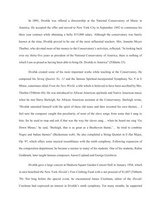 In 1891, Dvořák was offered a directorship at the National Conservatory of Music in
America. He accepted the offer and moved to New York City in September 1892 to commence his
three year contract while obtaining a hefty $15,000 salary. Although the conservatory was barely
known at the time, Dvořák proved to be one of the most influential teachers. Mrs. Jeanette Meyer
Thurber, who devoted most of her money to the Conservatory’s activities, reflected, “In looking back
over my thirty-five years as president of the National Conservatory of America, there is nothing of
which I am so proud as having been able to bring Dr. Dvořák to America” (Tibbetts 53).
Dvořák created some of his most important works while teaching at the Conservatory, He
composed his String Quartet No. 12 and the famous Spiritual-incorporated Symphony No. 9 in E
Minor, sometimes titled From the New World, a title which is believed to have been ascribed by Mrs.
Thurber (Tibbetts 68). He was introduced to African American spirituals and Native American music
when he met Harry Burleigh, his African American assistant at the Conservatory. Burleigh wrote,
“Dvořák saturated himself with the spirit of these old tunes and then invented his own themes… I
feel sure the composer caught this peculiarity of most of the slave songs from some that I sang to
him; for he used to stop and ask if that was the way the slaves sang… when he heard me sing ‘Go
Down Moses,’ he said, ‘Burleigh, that is as great as a Beethoven theme,’… he tried to combine
Negro and Indian themes” (Beckerman web). He also completed a String Quintet in E-flat Major,
Op. 97, which offers some musical resemblance with the ninth symphony. Following expansion of
the composition department, he became a mentor to many of his students. One of his students, Rubin
Goldmark, later taught famous composers Aaron Copland and George Gershwin.
Dvořák gave a large concert at Madison Square Garden Concert Hall in January 1894, which
in turn benefited the New York Herald’s Free Clothing Fund with a net proceed of $1,047 (Tibbetts
70). Not long before the special event, he encountered James Creelman, editor of the Herald.
Creelman had expressed an interest in Dvořák’s ninth symphony. For many months, he supported
 