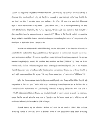 Dvořák and frequently fought to support the National Conservatory. He quoted, “ ‘I would not stay in
America for a month unless I believed that I was engaged in great national work,’ said Dvořák the
last time I saw him. ‘I am not a young man, and every day of my life must bear some fruit. I have no
right to waste the influence of my name.’ ” (Beckerman 755). Also, in a later premiere by the New
York Philharmonic Orchestra, the Herald reported, “Every neck was craned so that it might be
discovered to whom he was motioning so energetically” (Horowitz 3). Dvořák made it obvious that
Negro melodies should be the real foundation of any serious and original school of composition to be
developed in the United States (Horowitz 4).
Dvořák was a rather fierce and intimidating teacher. In addition to his laborious schedule, he
asserted to his students that they needed to study the big names in composition. Students had to redo
score assignments, and very few spent many hours on perfecting a thematic development. He scorned
composition pedagogy; instead, his opinions were absolute and final (Tibbetts 71). Often lost in his
compositions, Dvořák sometimes feigned illness and stayed home to compose. One of his students,
Camille Zeckwer, went to his house after hearing about his supposed illness, and he found Dvořák at
work with his compositions. He wrote, “His only illness was a fever of composition” (Tibbetts 71).
After the Conservatory started to become unstable and enter financial hardship, Dvořák left
his position as director. Mrs. Thurber tried to get him to stay for another term, but he declined due to
a salary decline. Nonetheless, the Conservatory continued its legacy when Emil Paur took over in
1898. Dvořák returned back to Prague and conducted much of his own music as usual. He completed
music that he started when he was over in America, and he began many works which were left
unfinished when died of a stroke in 1904 in Prague.
Dvořák looked up to Johannes Brahms for most of his musical career. The personal
friendship started in 1877 and ended at Brahms death in 1897 (Beckerman 56). Their friendship
 