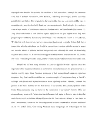 developed from obstacles that revealed the conditions of their own culture. Although the composers
were part of different nationalities, Peter Petersen, a Hamburg musicologist, pointed out many
parallels between the two. They originated in the lower middle class and soon rose to middle-class by
composing, they were involved with dance and entertainment music, they lived quiet lives, and they
wrote a large number of symphonies, concertos, chamber music, and choral works (Beckerman 57).
They often wrote letters to each other to express appreciation and give support while they were
progressing to world fame. Tchaikovsky remembered a time when he met Dvořák in 1888. He said,
“Dvořák told with tears in his eyes how much understanding and sympathy Brahms had shown
toward him, when he got to know his, Dvořák’s, compositions, which no publisher wanted to accept
and no artist wanted to perform, and how energetically and effectively he saved him from being
forgotten” (Beckerman 77). His recollection suggests that had Brahms never entered his life, Dvořák
still would continue to grow in his career, and he would have achieved international fame on his own.
Despite the fact that many musicians in America opposed Dvořák’s opinions about the
importance of the black music tradition in an American national expression, his opinions served as a
starting point to many future American composers in their compositional endeavors. American
composers Amy Beach and Henry Gilbert are a couple examples of composers walking in Dvořák’s
footsteps. Beach stated after a publication of an article regarding Dvořák’s opinions, “I cannot feel
justified in the belief that they are not fully typical of our country. The African population of the
United States represents only one factor in the composition of our nation” (Tibbetts 156). She
composed many works with Native American influences while trying to discover ways to keep her
music in the American tradition. Henry Gilbert wrote his Dance in Place Congo in 1908 based on
black Creole themes, which was the first compositional evidence that Dvořák’s influence was based
on. In 1917 Gilbert wrote, “Our coming American music will perhaps not be built upon but will
 