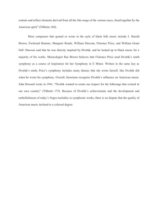 contain and reflect elements derived from all the fok-songs of the various races, fused together by the
American spirit” (Tibbetts 160).
More composers that quoted or wrote in the style of black folk music include J. Harold
Brown, Ewdward Boatner, Margaret Bonds, William Dawson, Florence Price, and William Grant
Still. Dawson said that he was directly inspired by Dvořák, and he looked up to black music for a
majority of his works. Musicologist Rae Brown believes that Florence Price used Dvořák’s ninth
symphony as a source of inspiration for her Symphony in E Minor. Written in the same key as
Dvořák’s ninth, Price’s symphony includes many themes that she wrote herself, like Dvořák did
when he wrote his symphony. Overall, historians recognize Dvořák’s influence on American music.
John Howard wrote in 1941, “Dvořák wanted to create our respect for the folksongs that existed in
our own country” (Tibbetts 175). Because of Dvořák’s achievements and the development and
embellishment of today’s Negro melodies in symphonic works, there is no dispute that the quality of
American music inclined to a colossal degree.
 