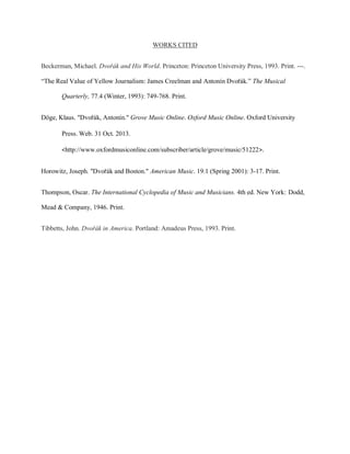 WORKS CITED
Beckerman, Michael. Dvořák and His World. Princeton: Princeton University Press, 1993. Print. ---.
“The Real Value of Yellow Journalism: James Creelman and Antonín Dvořák.” The Musical
Quarterly, 77.4 (Winter, 1993): 749-768. Print.
Döge, Klaus. "Dvořák, Antonín." Grove Music Online. Oxford Music Online. Oxford University
Press. Web. 31 Oct. 2013.
<http://www.oxfordmusiconline.com/subscriber/article/grove/music/51222>.
Horowitz, Joseph. "Dvořák and Boston." American Music. 19.1 (Spring 2001): 3-17. Print.
Thompson, Oscar. The International Cyclopedia of Music and Musicians. 4th ed. New York: Dodd,
Mead & Company, 1946. Print.
Tibbetts, John. Dvořák in America. Portland: Amadeus Press, 1993. Print.
 
