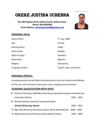 OKEKE JUSTINA UCHENNA
No.14B Ungwan Romi, Kaduna South, Kaduna State.
Phone: 08134595893
Email Address: uchannajustina69@yahoo.com
PERSONAL DATA:
Date of Birth: 5th
July, 1988.
Sex: Female
Marital Status: Single
Home Town: Nawfija
State of origin: Anambra
Nationality: Nigerian
Religion: Christianity
Language spoken: English, Igbo, and Hausa
PERSONAL PROFILE:
A compassionate and self determined personnel, who has interest and affection
for the sick, self motivated, enthusiasm, kind, empathy and committed.
ACADEMIC QUALIFICATION WITH DATE:
 School of Post Basic Midwifery Holy Rosary Specialist Hospital and Maternity
waterside, Onitsha. 2014 - 2016
 Nnamdi Azikiwe University Teaching Hospital
(School Of Nursing. Nnewi) 2009 – 2012
 Ogiri Oko Memorial Secondary School, North Bank Makurdi. 2000 – 2006
 Albarka Nursery and Primary School Malali, Kaduna. 1994 – 2000
 