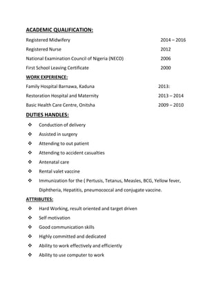 ACADEMIC QUALIFICATION:
Registered Midwifery 2014 – 2016
Registered Nurse 2012
National Examination Council of Nigeria (NECO) 2006
First School Leaving Certificate 2000
WORK EXPERIENCE:
Family Hospital Barnawa, Kaduna 2013:
Restoration Hospital and Maternity 2013 – 2014
Basic Health Care Centre, Onitsha 2009 – 2010
DUTIES HANDLES:
 Conduction of delivery
 Assisted in surgery
 Attending to out patient
 Attending to accident casualties
 Antenatal care
 Rental valet vaccine
 Immunization for the ( Pertusis, Tetanus, Measles, BCG, Yellow fever,
Diphtheria, Hepatitis, pneumococcal and conjugate vaccine.
ATTRIBUTES:
 Hard Working, result oriented and target driven
 Self motivation
 Good communication skills
 Highly committed and dedicated
 Ability to work effectively and efficiently
 Ability to use computer to work
 
