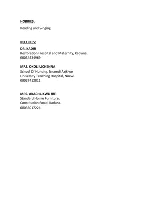 HOBBIES:
Reading and Singing
REFEREES:
DR. KADIR
Restoration Hospital and Maternity, Kaduna.
08034534969
MRS. OKOLI UCHENNA
School Of Nursing, Nnamdi Azikiwe
University Teaching Hospital, Nnewi.
08037412811
MRS. AKACHUKWU IBE
Standard Home Furniture,
Constitution Road, Kaduna.
08036017224
 