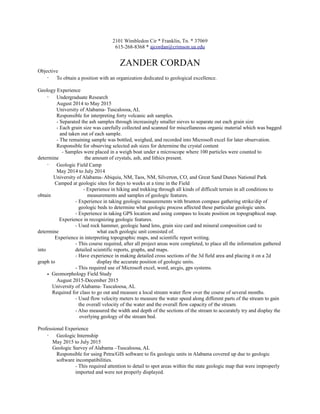 2101 Wimbledon Cir * Franklin, Tn. * 37069
615-268-8368 * ajcordan@crimson.ua.edu
ZANDER CORDAN
Objective
· To obtain a position with an organization dedicated to geological excellence.
Geology Experience
· Undergraduate Research
August 2014 to May 2015
University of Alabama- Tuscaloosa, AL
Responsible for interpreting forty volcanic ash samples.
- Separated the ash samples through increasingly smaller sieves to separate out each grain size
- Each grain size was carefully collected and scanned for miscellaneous organic material which was bagged
and taken out of each sample.
- The remaining sample was bottled, weighed, and recorded into Microsoft excel for later observation.
Responsible for observing selected ash sizes for determine the crystal content
- Samples were placed in a weigh boat under a microscope where 100 particles were counted to
determine the amount of crystals, ash, and lithics present.
· Geologic Field Camp
May 2014 to July 2014
University of Alabama- Abiquiu, NM, Taos, NM, Silverton, CO, and Great Sand Dunes National Park
Camped at geologic sites for days to weeks at a time in the Field
- Experience in hiking and trekking through all kinds of difficult terrain in all conditions to
obtain measurements and samples of geologic features.
- Experience in taking geologic measurements with brunton compass gathering strike/dip of
geologic beds to determine what geologic process affected these particular geologic units.
- Experience in taking GPS location and using compass to locate position on topographical map.
Experience in recognizing geologic features.
- Used rock hammer, geologic hand lens, grain size card and mineral composition card to
determine what each geologic unit consisted of.
Experience in interpreting topographic maps, and scientific report writing.
- This course required, after all project areas were completed, to place all the information gathered
into detailed scientific reports, graphs, and maps.
- Have experience in making detailed cross sections of the 3d field area and placing it on a 2d
graph to display the accurate position of geologic units.
- This required use of Microsoft excel, word, arcgis, gps systems.
• Geomorphology Field Study
August 2015-December 2015
University of Alabama- Tuscaloosa, AL
Required for class to go out and measure a local stream water flow over the course of several months.
- Used flow velocity meters to measure the water speed along different parts of the stream to gain
the overall velocity of the water and the overall flow capacity of the stream.
- Also measured the width and depth of the sections of the stream to accurately try and display the
overlying geology of the stream bed.
Professional Experience
· Geologic Internship
May 2015 to July 2015
Geologic Survey of Alabama –Tuscaloosa, AL
Responsible for using Petra/GIS software to fix geologic units in Alabama covered up due to geologic
software incompatibilities.
- This required attention to detail to spot areas within the state geologic map that were improperly
imported and were not properly displayed.
 