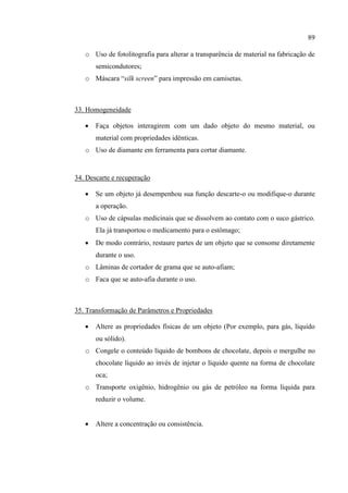 89
o Uso de fotolitografia para alterar a transparência de material na fabricação de
semicondutores;
o Máscara “silk screen” para impressão em camisetas.
33. Homogeneidade
 Faça objetos interagirem com um dado objeto do mesmo material, ou
material com propriedades idênticas.
o Uso de diamante em ferramenta para cortar diamante.
34. Descarte e recuperação
 Se um objeto já desempenhou sua função descarte-o ou modifique-o durante
a operação.
o Uso de cápsulas medicinais que se dissolvem ao contato com o suco gástrico.
Ela já transportou o medicamento para o estômago;
 De modo contrário, restaure partes de um objeto que se consome diretamente
durante o uso.
o Lâminas de cortador de grama que se auto-afiam;
o Faca que se auto-afia durante o uso.
35. Transformação de Parâmetros e Propriedades
 Altere as propriedades físicas de um objeto (Por exemplo, para gás, líquido
ou sólido).
o Congele o conteúdo líquido de bombons de chocolate, depois o mergulhe no
chocolate líquido ao invés de injetar o líquido quente na forma de chocolate
oca;
o Transporte oxigênio, hidrogênio ou gás de petróleo na forma líquida para
reduzir o volume.
 Altere a concentração ou consistência.
 