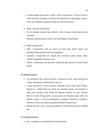 90
o O sabão líquido para lavar as mãos é mais concentrado e viscoso do que o
sabão em barra, tornando-o mais fácil de dispensá-lo na quantidade correta e
muito mais higiênico quando dividido por inúmeras pessoas.
 Mude o grau de flexibilidade.
o Uso de abafador ajustável para reduzir o ruído de peças caindo dentro de um
container;
o Borracha vulcanizada para alterar sua flexibilidade e durabilidade.
 Mude a temperatura.
o Suba a temperatura além do ponto de Curie para alterar mudar uma
substância ferromagnética para paramagnética;
o Aumente a temperatura da comida para cozinhá-la (aterá aroma, sabor,
textura, propriedades químicas, etc.);
o Abaixe a temperatura de espécimes medicinais para preservá-los para futura
análise.
36. Mudança de fase
 Use fenômenos que ocorrem durante a transição de fase, como alteração do
volume, dissipação ou absorção de calor, etc.
o A água aumenta de volume quando congelada, assim como outros fluídos.
Reputa-se a Aníbal Barca ter usado este princípio quando atravessando os
Alpes para marchar sobre Roma há algumas centenas de anos. Grandes
blocos de rocha bloqueavam a sua passagem, ele derramou água sobre eles
durante a noite e o frio da madrugada as congelou, fazendo-as expandir e
partindo os blocos de pedra em pequenos pedaços manuseáveis;
o Bombas de calor usam o ciclo termodinâmico fechado para produzir trabalho
útil.
37. Expansão Térmica
 Use a expansão ou contração térmica dos materiais.
 