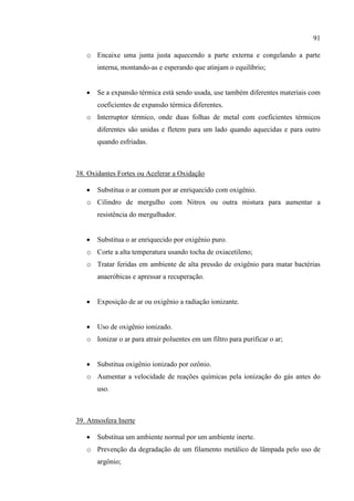 91
o Encaixe uma junta justa aquecendo a parte externa e congelando a parte
interna, montando-as e esperando que atinjam o equilíbrio;
 Se a expansão térmica está sendo usada, use também diferentes materiais com
coeficientes de expansão térmica diferentes.
o Interruptor térmico, onde duas folhas de metal com coeficientes térmicos
diferentes são unidas e fletem para um lado quando aquecidas e para outro
quando esfriadas.
38. Oxidantes Fortes ou Acelerar a Oxidação
 Substitua o ar comum por ar enriquecido com oxigênio.
o Cilindro de mergulho com Nitrox ou outra mistura para aumentar a
resistência do mergulhador.
 Substitua o ar enriquecido por oxigênio puro.
o Corte a alta temperatura usando tocha de oxiacetileno;
o Tratar feridas em ambiente de alta pressão de oxigênio para matar bactérias
anaeróbicas e apressar a recuperação.
 Exposição de ar ou oxigênio a radiação ionizante.
 Uso de oxigênio ionizado.
o Ionizar o ar para atrair poluentes em um filtro para purificar o ar;
 Substitua oxigênio ionizado por ozônio.
o Aumentar a velocidade de reações químicas pela ionização do gás antes do
uso.
39. Atmosfera Inerte
 Substitua um ambiente normal por um ambiente inerte.
o Prevenção da degradação de um filamento metálico de lâmpada pelo uso de
argônio;
 