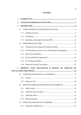 xi
SUMÁRIO
1 INTRODUÇÃO .........................................................................................................1
2 ANÁLISE DO PROBLEMA EM ESTUDO ...........................................................5
3 MÉTODO TRIZ ........................................................................................................8
3.1 CARACTERÍSTICAS FUNDAMENTAIS DA TRIZ .........................................9
3.1.1 Problema inventivo..........................................................................................9
3.1.2 Contradição....................................................................................................10
3.1.3 Idealidade ou Resultado Final Ideal (RFI).....................................................11
3.2 FERRAMENTAS DA TRIZ ...............................................................................11
3.2.1 O Algoritmo Para Solução De Problemas (ARIZ) ........................................11
3.2.2 Os 40 Princípios Inventivos E Os 39 Parâmetros De Engenharia.................13
3.2.3 Matriz De Contradições.................................................................................15
3.2.4 Recurso Substância-Campo (Su-C)...............................................................18
3.2.5 As 70 Soluções Padrões.................................................................................20
3.2.6 Padrões de Evolução Tecnológica.................................................................21
4 PROPOSTA PARA SOLUCIONAR O SISTEMA DE INSPEÇÃO DE
INSTALAÇÕES INDUSTRIAIS .................................................................................................24
4.1 CONSTRUÇÃO MECÂNICA E ELETRÔNICA ..............................................32
4.1.1 Arduino..........................................................................................................33
4.1.2 Impressora 3D................................................................................................38
4.2 DESENVOLVIMENTO DO SISTEMA DE LOCOMOÇÃO............................41
4.2.1 ARIZ-C parte 1..............................................................................................41
4.2.2 ARIZ-85C Parte 2 & Parte 3 .........................................................................42
4.2.3 ARIZ-85C Parte 4..........................................................................................43
4.2.4 Dimensionamento..........................................................................................49
4.3 DESENVOLVIMENTO DA AUTONOMIA .....................................................53
4.3.1 Aplicando a TRIZ Reversa. ...........................................................................54
 