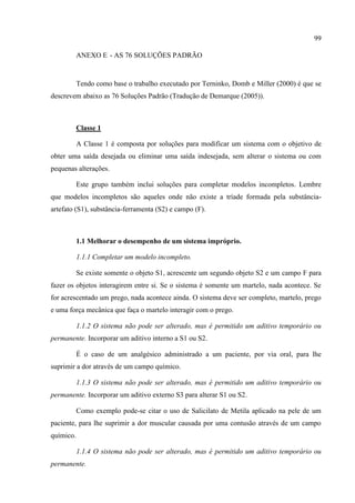 99
ANEXO E - AS 76 SOLUÇÕES PADRÃO
Tendo como base o trabalho executado por Terninko, Domb e Miller (2000) é que se
descrevem abaixo as 76 Soluções Padrão (Tradução de Demarque (2005)).
Classe 1
A Classe 1 é composta por soluções para modificar um sistema com o objetivo de
obter uma saída desejada ou eliminar uma saída indesejada, sem alterar o sistema ou com
pequenas alterações.
Este grupo também inclui soluções para completar modelos incompletos. Lembre
que modelos incompletos são aqueles onde não existe a tríade formada pela substância-
artefato (S1), substância-ferramenta (S2) e campo (F).
1.1 Melhorar o desempenho de um sistema impróprio.
1.1.1 Completar um modelo incompleto.
Se existe somente o objeto S1, acrescente um segundo objeto S2 e um campo F para
fazer os objetos interagirem entre si. Se o sistema é somente um martelo, nada acontece. Se
for acrescentado um prego, nada acontece ainda. O sistema deve ser completo, martelo, prego
e uma força mecânica que faça o martelo interagir com o prego.
1.1.2 O sistema não pode ser alterado, mas é permitido um aditivo temporário ou
permanente. Incorporar um aditivo interno a S1 ou S2.
É o caso de um analgésico administrado a um paciente, por via oral, para lhe
suprimir a dor através de um campo químico.
1.1.3 O sistema não pode ser alterado, mas é permitido um aditivo temporário ou
permanente. Incorporar um aditivo externo S3 para alterar S1 ou S2.
Como exemplo pode-se citar o uso de Salicilato de Metila aplicado na pele de um
paciente, para lhe suprimir a dor muscular causada por uma contusão através de um campo
químico.
1.1.4 O sistema não pode ser alterado, mas é permitido um aditivo temporário ou
permanente.
 