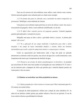 100
Faça uso de recursos do meio-ambiente como aditivo, tanto interno como externo.
Chá de camomila agindo como calmante pode ser citado como exemplo.
1.1.5 O sistema não pode ser alterado, mas é permitido um aditivo temporário ou
permanente. Modifique o meio-ambiente do sistema.
Uma pessoa com resfriado respira pela boca ao invés de utilizar o nariz. Isto causa o
ressecamento da garganta. Altere o meio-ambiente umidificando o ar da sala.
1.1.6 É difícil obter controle preciso de pequenas quantias. Controle pequenas
quantias pela aplicação e remoção de excesso.
Mergulhe uma peça na tinta e deixe a gravidade retirar o excesso. A pintura pelo
método “silk screen”.
1.1.7 Se a aplicação de um campo moderado é insuficiente para obter o efeito
desejado e um campo de maior intensidade danifica o sistema, utilize um elemento
intermediário que recebe a ação do campo mais intenso e a repassa para o sistema.
Como no aquecimento por banho-maria onde o fogo não pode ser aplicado
diretamente ao alimento senão ele queima, mas através da água ele é cozido lentamente a uma
temperatura não maior que a temperatura de ebulição da água.
1.1.8 Deseja-se um arranjo de efeitos grande/pequeno ou forte/fraco. As posições
que necessitam do efeito mais fraco podem ser protegidas por uma substância S3. É como o
uso de máscaras para a dopagem de silício que permite que o material dopante penetre em
certas partes e não em outras.
1.2 Eliminar ou neutralizar um efeito prejudicial ou danoso.
1.2.1 Efeitos prejudiciais e úteis existem no sistema atual. Não é necessário para S1 e
S2 estarem em contato direto.
A remoção do efeito prejudicial é obtida com a adição de outra substância S3. As
mãos de um dentista contêm germes que podem infectar a boca de um paciente. O uso de
luvas estéreis elimina a possibilidade de infecção.
 
