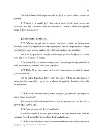 102
Uso de formão ou talhadeira para controlar a ação de um martelo sobre a madeira ou
concreto.
2.1.2 Duplicar o modelo Su-C: Um sistema com controle pobre precisa ser
melhorado, mas não é permitido alterar os elementos do sistema existente. Um segundo
campo pode ser aplicado a S2.
2.2 Reforçando o modelo Su-C.
2.2.1 Substituir ou adicionar ao campo com pouco controle um campo mais
facilmente controlável. Migrar de um campo gravitacional para um campo mecânico fornece
maior controle, assim como de mecânico para elétrico ou mecânico para magnético.
Este é um dos padrões de evolução de sistemas progredindo de objetos em contato
físico para ações exercidas por campos.
É o exemplo dos trens super-velozes que usam campos magnéticos para diminuir o
atrito entre os trilhos, como nos “shinkansen” japoneses.
2.2.2 Mudar S2 do nível macro para o nível micro, isto é, ao invés de pedras
considere partículas.
Este é o padrão de evolução de nível macro para micro. Pode-se dar como exemplo o
uso de almofadas preenchidas com gel que se adaptam às superfícies de contato oferecendo
maior conforto.
2.2.3 Alterar S2 para um material poroso ou capilar que permitirá a passagem de
gás ou líquido através dele.
Sistemas de purificação de água utilizam tecidos microporosos para reter bactérias e
permitir a passagem da água.
2.2.4 Torne o sistema mais flexível ou adaptável.
A transição normal é de sólido para dobrável e daí para flexível. Uma linha de
montagem flexível, que produz vários modelos de várias plataformas.
2.2.5 Altere um campo sem controle para um campo com padrões predeterminados
que pode ser permanente ou temporário.
 