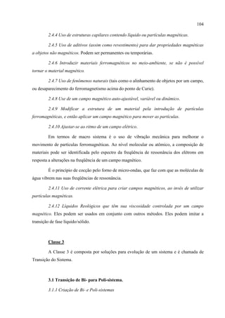 104
2.4.4 Uso de estruturas capilares contendo líquido ou partículas magnéticas.
2.4.5 Uso de aditivos (assim como revestimento) para dar propriedades magnéticas
a objetos não magnéticos. Podem ser permanentes ou temporárias.
2.4.6 Introduzir materiais ferromagnéticos no meio-ambiente, se não é possível
tornar o material magnético.
2.4.7 Uso de fenômenos naturais (tais como o alinhamento de objetos por um campo,
ou desaparecimento do ferromagnetismo acima do ponto de Curie).
2.4.8 Use de um campo magnético auto-ajustável, variável ou dinâmico.
2.4.9 Modificar a estrutura de um material pela introdução de partículas
ferromagnéticas, e então aplicar um campo magnético para mover as partículas.
2.4.10 Ajustar-se ao ritmo de um campo elétrico.
Em termos de macro sistema é o uso de vibração mecânica para melhorar o
movimento de partículas ferromagnéticas. Ao nível molecular ou atômico, a composição de
materiais pode ser identificada pelo espectro da freqüência de ressonância dos elétrons em
resposta a alterações na freqüência de um campo magnético.
É o princípio de cocção pelo forno de micro-ondas, que faz com que as moléculas de
água vibrem nas suas freqüências de ressonância.
2.4.11 Uso de corrente elétrica para criar campos magnéticos, ao invés de utilizar
partículas magnéticas.
2.4.12 Líquidos Reológicos que têm sua viscosidade controlada por um campo
magnético. Eles podem ser usados em conjunto com outros métodos. Eles podem imitar a
transição de fase líquido/sólido.
Classe 3
A Classe 3 é composta por soluções para evolução de um sistema e é chamada de
Transição do Sistema.
3.1 Transição de Bi- para Poli-sistema.
3.1.1 Criação de Bi- e Poli-sistemas
 
