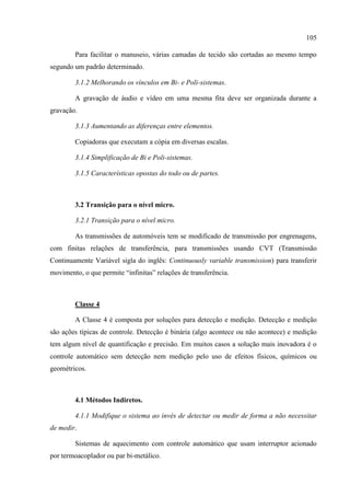 105
Para facilitar o manuseio, várias camadas de tecido são cortadas ao mesmo tempo
segundo um padrão determinado.
3.1.2 Melhorando os vínculos em Bi- e Poli-sistemas.
A gravação de áudio e vídeo em uma mesma fita deve ser organizada durante a
gravação.
3.1.3 Aumentando as diferenças entre elementos.
Copiadoras que executam a cópia em diversas escalas.
3.1.4 Simplificação de Bi e Poli-sistemas.
3.1.5 Características opostas do todo ou de partes.
3.2 Transição para o nível micro.
3.2.1 Transição para o nível micro.
As transmissões de automóveis tem se modificado de transmissão por engrenagens,
com finitas relações de transferência, para transmissões usando CVT (Transmissão
Continuamente Variável sigla do inglês: Continuously variable transmission) para transferir
movimento, o que permite “infinitas” relações de transferência.
Classe 4
A Classe 4 é composta por soluções para detecção e medição. Detecção e medição
são ações típicas de controle. Detecção é binária (algo acontece ou não acontece) e medição
tem algum nível de quantificação e precisão. Em muitos casos a solução mais inovadora é o
controle automático sem detecção nem medição pelo uso de efeitos físicos, químicos ou
geométricos.
4.1 Métodos Indiretos.
4.1.1 Modifique o sistema ao invés de detectar ou medir de forma a não necessitar
de medir.
Sistemas de aquecimento com controle automático que usam interruptor acionado
por termoacoplador ou par bi-metálico.
 