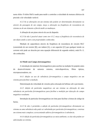 107
neste efeito. O efeito Hall é usado para medir e controlar a velocidade de motores elétricos de
precisão e de velocidade variável.
4.3.2 Se as alterações em um sistema não podem ser determinadas diretamente ou
através da passagem de um campo, meça a alteração na freqüência de ressonância do
sistema ou de um elemento a fim de medir as mudanças.
A afinação de um piano através do uso de diapasão.
4.3.3 Se não é possível atuar como em 4.3.2, meça a freqüência de ressonância de
um objeto unido a outro com propriedades conhecidas.
Medição de capacitância através da freqüência de ressonância de circuito RLC
(consistindo de um resistor [R], um indutor [L], e um capacitor [C] que qualquer tensão ou
corrente nele pode ser descrita por uma equação diferencial de segunda ordem), onde R e L
são conhecidos.
4.4 Medir um Campo eletromagnético:
A introdução de materiais ferromagnéticos para auxiliar na medição foi popular antes
do desenvolvimento de sensores remotos, mini-dispositivos, fibras ópticas,
microprocessadores, etc.
4.4.1 Adição ou uso de substância ferromagnética e campo magnético em um
sistema para facilitar a medição.
Determinação da velocidade de veículos pela colocação de bobinas sob o pavimento.
4.4.2 Adição de partículas magnéticas em um sistema ou alteração de uma
substância em partículas ferromagnéticas para facilitar a medição por detecção do campo
magnético resultante.
Introdução de partículas ferromagnéticas em tinta para facilitar a leitura de código de
barras.
4.4.3 Se não é permitida a adição de partículas ferromagnéticas diretamente ao
sistema ou uma substância não pode ser substituída por partículas ferromagnéticas, construa
um sistema mais complexo, acrescentando aditivos ferromagnéticos à substância.
4.4.4 Adição de partículas ferromagnéticas ao meio-ambiente, se elas não podem ser
adicionadas ao sistema.
 