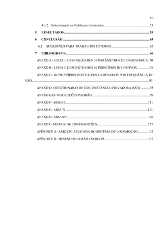 xii
4.3.2 Solucionando os Problemas Levantados. ......................................................55
5 RESULTADOS........................................................................................................59
6 CONCLUSÃO..........................................................................................................63
6.1 SUGESTÕES PARA TRABALHOS FUTUROS...............................................65
7 BIBLIOGRAFIA .....................................................................................................66
ANEXO A - LISTA E DESCRIÇÂO DOS 39 PARÂMETROS DE ENGENHARIA..70
ANEXO B - LISTA E DESCRIÇÃO DOS 40 PRINCÍPIOS INVENTIVOS................76
ANEXO C- 40 PRINCÍPIOS INVENTIVOS ORDENADOS POR FREQUÊNCIA DE
USO...............................................................................................................................................93
ANEXO D- QUESTIONÁRIO DE CIRCUNSTÂNCIA INOVADORA (QCI) ...........95
ANEXO EAS 76 SOLUÇÕES PADRÃO.......................................................................99
ANEXO F- ARIZ-61.....................................................................................................111
ANEXO G- ARIZ-71....................................................................................................113
ANEXO H- ARIZ-85C..................................................................................................120
ANEXO I - MATRIZ DE CONTRADIÇÕES..............................................................127
APÊNDICE A- ARIZ-85C APLICADA NO SISTEMA DE LOCOMOÇÃO.............132
APÊNDICE B– DESENHOS GERAIS DO ROBÔ......................................................137
 