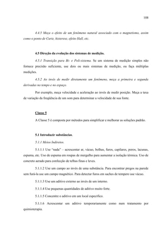 108
4.4.5 Meça o efeito de um fenômeno natural associado com o magnetismo, assim
como o ponto de Curie, histerese, efeito Hall, etc.
4.5 Direção da evolução dos sistemas de medição.
4.5.1 Transição para Bi- e Poli-sistema. Se um sistema de medição simples não
fornece precisão suficiente, use dois ou mais sistemas de medição, ou faça múltiplas
medições.
4.5.2 Ao invés de medir diretamente um fenômeno, meça a primeira e segunda
derivadas no tempo e no espaço.
Por exemplo, meça velocidade e aceleração ao invés de medir posição. Meça a taxa
de variação da freqüência de um som para determinar a velocidade de sua fonte.
Classe 5
A Classe 5 é composta por métodos para simplificar e melhorar as soluções padrão.
5.1 Introduzir substâncias.
5.1.1 Meios Indiretos.
5.1.1.1 Use “nada” – acrescentar ar, vácuo, bolhas, furos, capilares, poros, lacunas,
espuma, etc. Uso de espuma em roupas de mergulho para aumentar a isolação térmica. Uso de
concreto aerado para confecção de telhas finas e leves.
5.1.1.2 Use um campo ao invés de uma substância. Para encontrar pregos na parede
sem furá-la use um campo magnético. Para detectar furos em saches de tempero use vácuo.
5.1.1.3 Use um aditivo externo ao invés de um interno.
5.1.1.4 Use pequenas quantidades de aditivo muito forte.
5.1.1.5 Concentre o aditivo em um local específico.
5.1.1.6 Acrescentar um aditivo temporariamente como num tratamento por
quimioterapia.
 