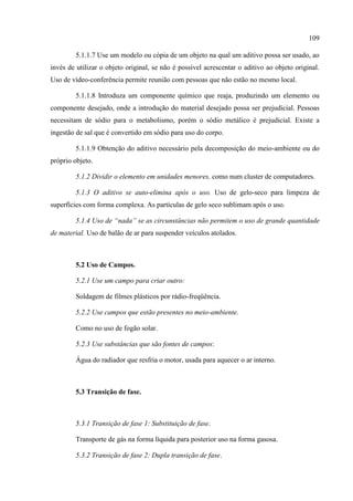 109
5.1.1.7 Use um modelo ou cópia de um objeto na qual um aditivo possa ser usado, ao
invés de utilizar o objeto original, se não é possível acrescentar o aditivo ao objeto original.
Uso de vídeo-conferência permite reunião com pessoas que não estão no mesmo local.
5.1.1.8 Introduza um componente químico que reaja, produzindo um elemento ou
componente desejado, onde a introdução do material desejado possa ser prejudicial. Pessoas
necessitam de sódio para o metabolismo, porém o sódio metálico é prejudicial. Existe a
ingestão de sal que é convertido em sódio para uso do corpo.
5.1.1.9 Obtenção do aditivo necessário pela decomposição do meio-ambiente ou do
próprio objeto.
5.1.2 Dividir o elemento em unidades menores, como num cluster de computadores.
5.1.3 O aditivo se auto-elimina após o uso. Uso de gelo-seco para limpeza de
superfícies com forma complexa. As partículas de gelo seco sublimam após o uso.
5.1.4 Uso de “nada” se as circunstâncias não permitem o uso de grande quantidade
de material. Uso de balão de ar para suspender veículos atolados.
5.2 Uso de Campos.
5.2.1 Use um campo para criar outro:
Soldagem de filmes plásticos por rádio-freqüência.
5.2.2 Use campos que estão presentes no meio-ambiente.
Como no uso de fogão solar.
5.2.3 Use substâncias que são fontes de campos:
Água do radiador que resfria o motor, usada para aquecer o ar interno.
5.3 Transição de fase.
5.3.1 Transição de fase 1: Substituição de fase.
Transporte de gás na forma líquida para posterior uso na forma gasosa.
5.3.2 Transição de fase 2: Dupla transição de fase.
 