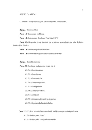 111
ANEXO F - ARIZ-61
O ARIZ 61 foi apresentado por Altshuller (2000) como sendo:
Parte 1 – Fase Analítica
Passo 1.1: Descreva o problema.
Passo 1.2: Determine o Resultado Final Ideal (RFI)
Passo 1.3: Determine o que interfere em se chegar ao resultado, ou seja, definir a
Contradição Técnica.
Passo 1.4: Determine por que interfere?
Passo 1.5: Determine em quais condições não interfere?
Parte 2 – Fase Operacional
Passo 2.1: Verifique mudanças no objeto em si.
P2.1.1: Altere tamanho.
P2.1.2: Altere forma.
P2.1.3: Altere material.
P2.1.4: Altere temperatura.
P2.1.5: Altere pressão.
P2.1.6: Altere velocidade.
P2.1.7: Altere cor.
P2.1.8: Altere posição relativa das partes.
P2.1.9: Altere condições de trabalho.
Passo 2. 2: Explore a possibilidade de dividir o objeto em partes independentes.
P2.2.1: Isole a parte "fraca".
P2.2.2: Isole a parte "adequada/necessária".
 