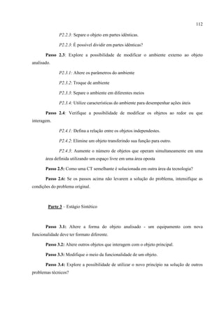 112
P2.2.3: Separe o objeto em partes idênticas.
P2.2.3: É possível dividir em partes idênticas?
Passo 2.3: Explore a possibilidade de modificar o ambiente externo ao objeto
analisado.
P2.3.1: Altere os parâmetros do ambiente
P2.3.2: Troque de ambiente
P2.3.3: Separe o ambiente em diferentes meios
P2.3.4: Utilize características do ambiente para desempenhar ações úteis
Passo 2.4: Verifique a possibilidade de modificar os objetos ao redor ou que
interagem.
P2.4.1: Defina a relação entre os objetos independestes.
P2.4.2: Elimine um objeto transferindo sua função para outro.
P2.4.3: Aumente o número de objetos que operam simultaneamente em uma
área definida utilizando um espaço livre em uma área oposta
Passo 2.5: Como uma CT semelhante é solucionada em outra área da tecnologia?
Passo 2.6: Se os passos acima não levarem a solução do problema, intensifique as
condições do problema original.
Parte 3 – Estágio Sintético
Passo 3.1: Altere a forma do objeto analisado - um equipamento com nova
funcionalidade deve ter formato diferente.
Passo 3.2: Altere outros objetos que interagem com o objeto principal.
Passo 3.3: Modifique o meio da funcionalidade de um objeto.
Passo 3.4: Explore a possibilidade de utilizar o novo princípio na solução de outros
problemas técnicos?
 